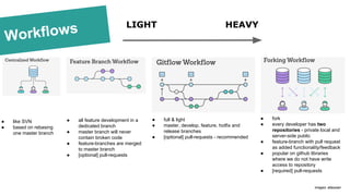 Workflows
● like SVN
● based on rebasing
one master branch
● full & light
● master, develop, feature, hotfix and
release branches
● [optional] pull-requests - recommended
● all feature development in a
dedicated branch
● master branch will never
contain broken code
● feature-branches are merged
to master branch
● [optional] pull-requests
LIGHT HEAVY
● fork
● every developer has two
repositories - private local and
server-side public
● feature-branch with pull request
as added functionality/feedback
● popular on github libraries
where we do not have write
access to repository
● [required] pull-requests
images: atlassian
 