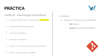 PRÁCTICA
Cambio #1 - feature/login-con-facebook
● git checkout -b develop | git push -u origin develop | revisar git graph
● git checkout -b feature/login-con-facebook
● touch login-con-facebook.txt
● git add login-con-facebook.txt
● git commit -m "Se implemento el inicio de sesion con Facebook"
● git push -u origin feature/login-con-facebook
PULL REQUEST
● Repositorio > Pull Requests > New pull request
○ base: develop
○ compare: feature/login-con-facebook
 