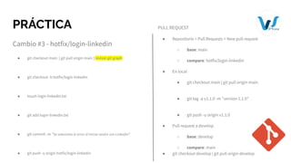 PRÁCTICA
Cambio #3 - hotfix/login-linkedin
● git checkout main | git pull origin main | revisar git graph
● git checkout -b hotfix/login-linkedin
● touch login-linkedin.txt
● git add login-linkedin.txt
● git commit -m "Se soluciono el error al iniciar sesión con Linkedin"
● git push -u origin hotfix/login-linkedin
PULL REQUEST
● Repositorio > Pull Requests > New pull request
○ base: main
○ compare: hotfix/login-linkedin
● En local
● git checkout main | git pull origin main
● git tag -a v1.1.0 -m "version 1.1.0"
● git push -u origin v1.1.0
● Pull request a develop
○ base: develop
○ compare: main
● git checkout develop | git pull origin develop
 