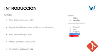 INTRODUCCIÓN
Gitflow
● Flujo de trabajo basado en Git
● Permite el trabajo en equipo (conflictos en pull request)
● Ideal en metodologías ágiles
● Modelo estricto de ramificación
● Ramas clave: main y develop
RAMAS
● main
● develop
_________________
● feature/
● bug/
● support/
● release/
● hotfix/
 