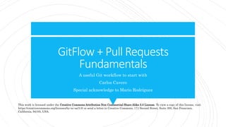 GitFlow + Pull Requests
Fundamentals
A useful Git workflow to start with
Carlos Cavero
Special acknowledge to Mario Rodríguez
This work is licensed under the Creative Commons Attribution Non Commercial Share Alike 3.0 License. To view a copy of this license, visit
https://creativecommons.org/licenses/by-nc-sa/3.0/ or send a letter to Creative Commons, 171 Second Street, Suite 300, San Francisco,
California, 94105, USA.
 