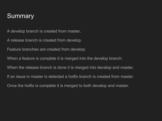 Summary
A develop branch is created from master.
A release branch is created from develop.
Feature branches are created from develop.
When a feature is complete it is merged into the develop branch.
When the release branch is done it is merged into develop and master.
If an issue in master is detected a hotfix branch is created from master.
Once the hotfix is complete it is merged to both develop and master.
 