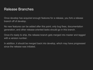 Release Branches
Once develop has acquired enough features for a release, you fork a release
branch off of develop.
No new features can be added after this point; only bug fixes, documentation
generation, and other release-oriented tasks should go in this branch.
Once it's ready to ship, the release branch gets merged into master and tagged
with a version number.
In addition, it should be merged back into develop, which may have progressed
since the release was initiated.
 