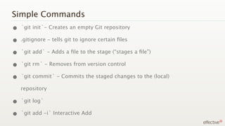 Simple Commands
• `git init`- Creates an empty Git repository
• .gitignore - tells git to ignore certain ﬁles
• `git add` - Adds a ﬁle to the stage (“stages a ﬁle”)
• `git rm` - Removes from version control
• `git commit` - Commits the staged changes to the (local)
   repository

• `git log`
• `git add -i` Interactive Add
 