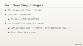 Team Branching Strategies
• What do you want “master” to mean?
• Keep master deployable?
  • one strategy for web software
• Use “master” as an integration branch?
  • Each developer uses topic branches and integrates to master
  • Make a branch for releases
 