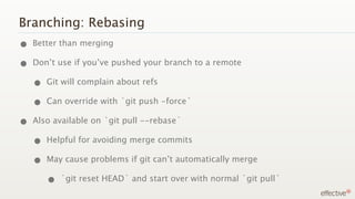 Branching: Rebasing
• Better than merging
• Don’t use if you’ve pushed your branch to a remote
  • Git will complain about refs
  • Can override with `git push -force`
• Also available on `git pull --rebase`
  • Helpful for avoiding merge commits
  • May cause problems if git can’t automatically merge
     • `git reset HEAD` and start over with normal `git pull`
 