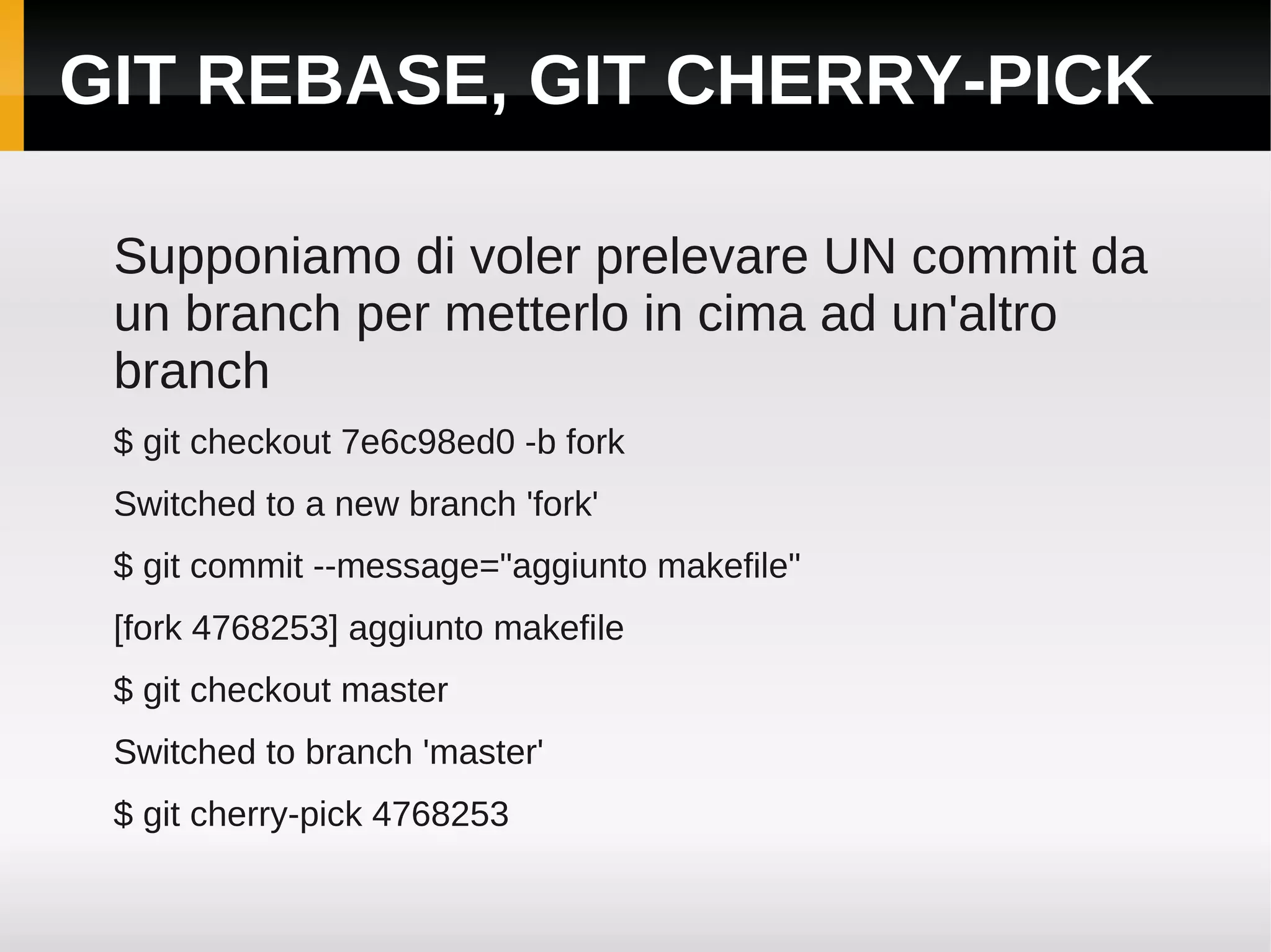 GIT REBASE, GIT CHERRY-PICK

 Supponiamo di voler prelevare UN commit da
 un branch per metterlo in cima ad un'altro
 branch
 $ git checkout 7e6c98ed0 -b fork
 Switched to a new branch 'fork'
 $ git commit --message="aggiunto makefile"
 [fork 4768253] aggiunto makefile
 $ git checkout master
 Switched to branch 'master'
 $ git cherry-pick 4768253
 
