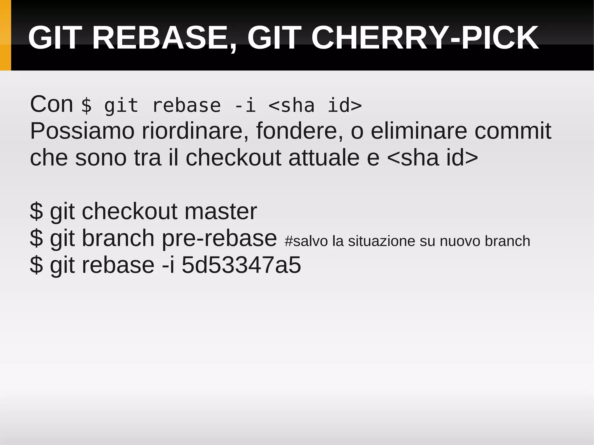 GIT REBASE, GIT CHERRY-PICK
Con $ git rebase -i <sha id>
Possiamo riordinare, fondere, o eliminare commit
che sono tra il checkout attuale e <sha id>

$ git checkout master
$ git branch pre-rebase #salvo la situazione su nuovo branch
$ git rebase -i 5d53347a5
 