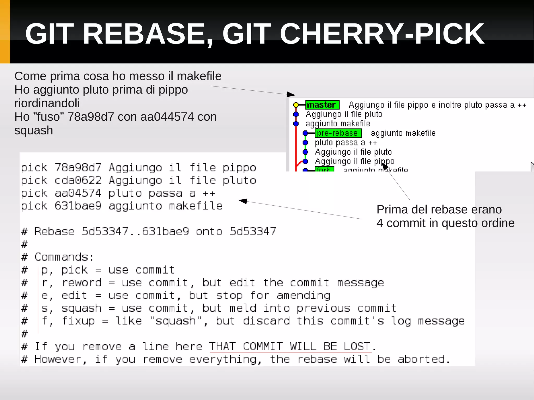 GIT REBASE, GIT CHERRY-PICK
Come prima cosa ho messo il makefile
Ho aggiunto pluto prima di pippo
riordinandoli
Ho ”fuso” 78a98d7 con aa044574 con
squash




                                       Prima del rebase erano
                                       4 commit in questo ordine
 