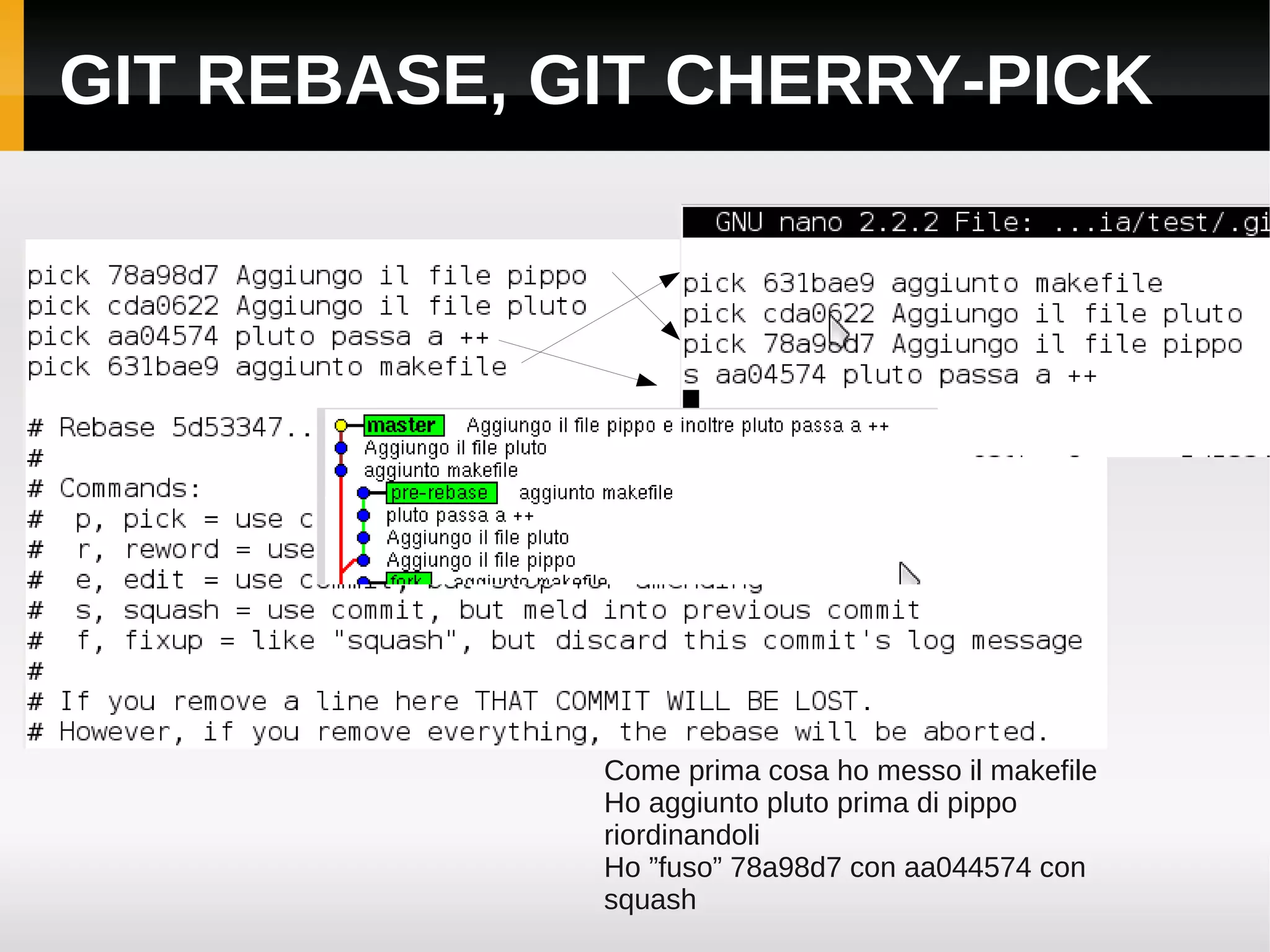GIT REBASE, GIT CHERRY-PICK




             Come prima cosa ho messo il makefile
             Ho aggiunto pluto prima di pippo
             riordinandoli
             Ho ”fuso” 78a98d7 con aa044574 con
             squash
 