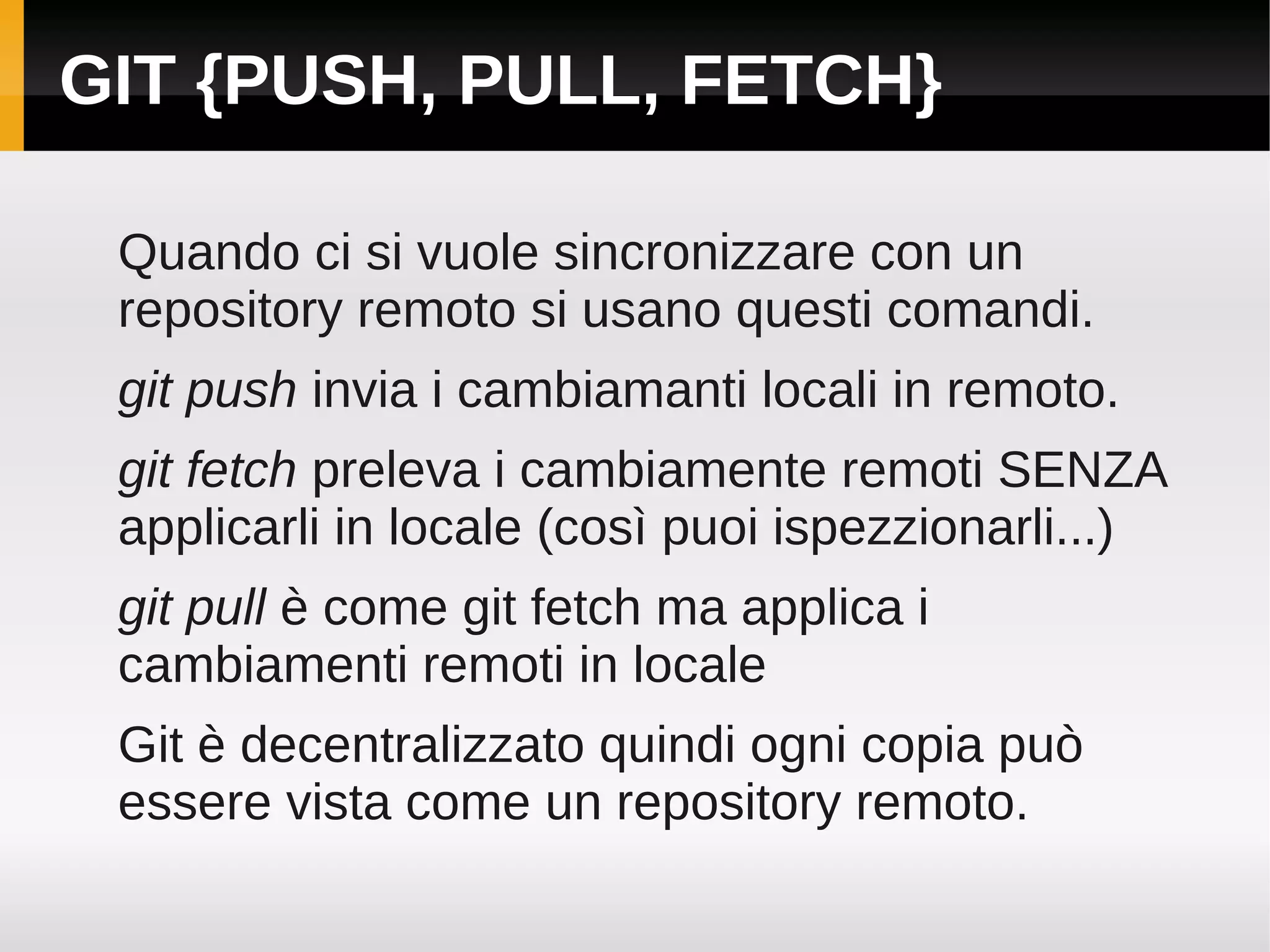 GIT {PUSH, PULL, FETCH}

 Quando ci si vuole sincronizzare con un
 repository remoto si usano questi comandi.
 git push invia i cambiamanti locali in remoto.
 git fetch preleva i cambiamente remoti SENZA
 applicarli in locale (così puoi ispezzionarli...)
 git pull è come git fetch ma applica i
 cambiamenti remoti in locale
 Git è decentralizzato quindi ogni copia può
 essere vista come un repository remoto.
 