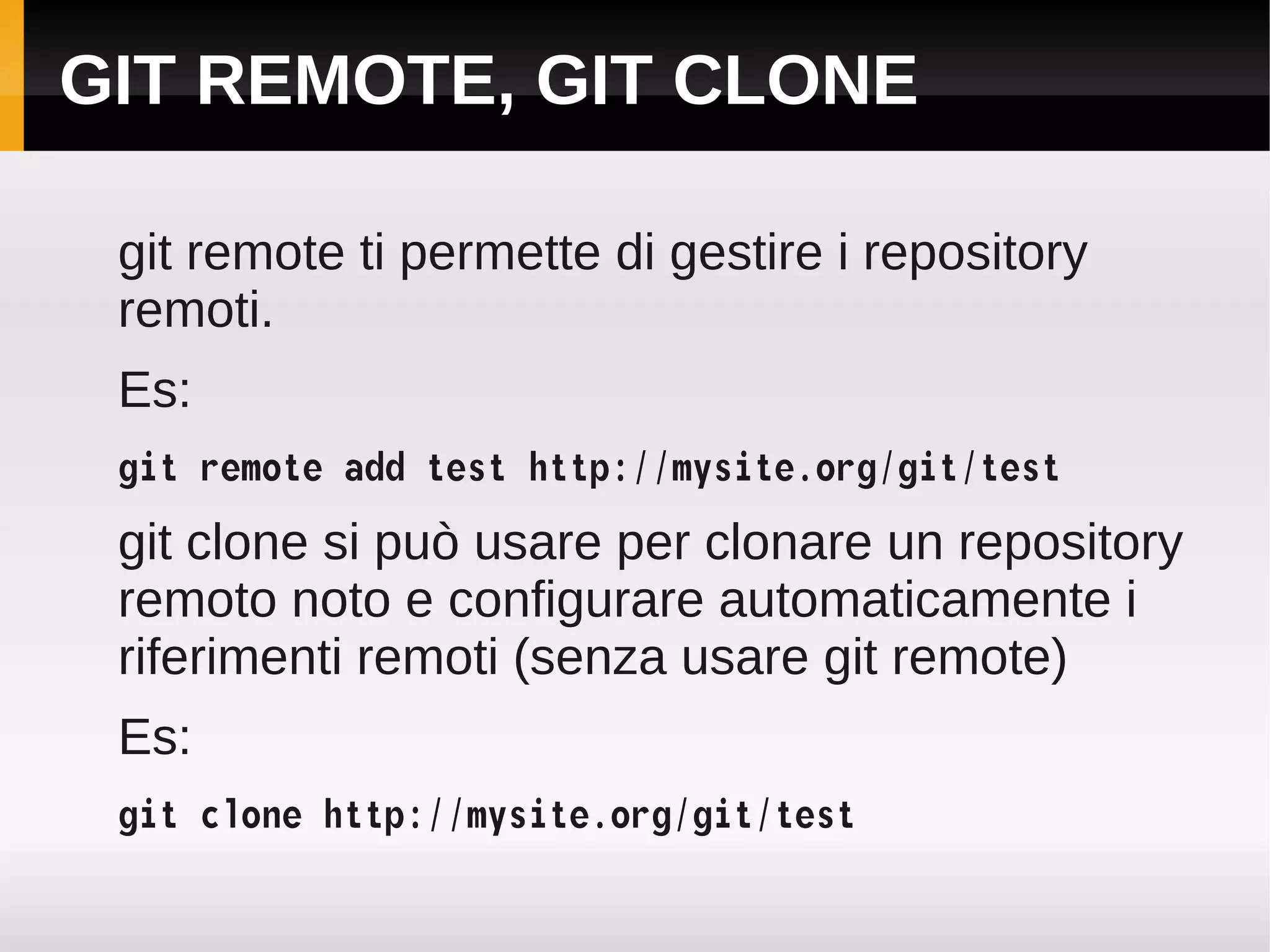 GIT REMOTE, GIT CLONE

 git remote ti permette di gestire i repository
 remoti.
 Es:
 git remote add test http://mysite.org/git/test
 git clone si può usare per clonare un repository
 remoto noto e configurare automaticamente i
 riferimenti remoti (senza usare git remote)
 Es:
 git clone http://mysite.org/git/test
 