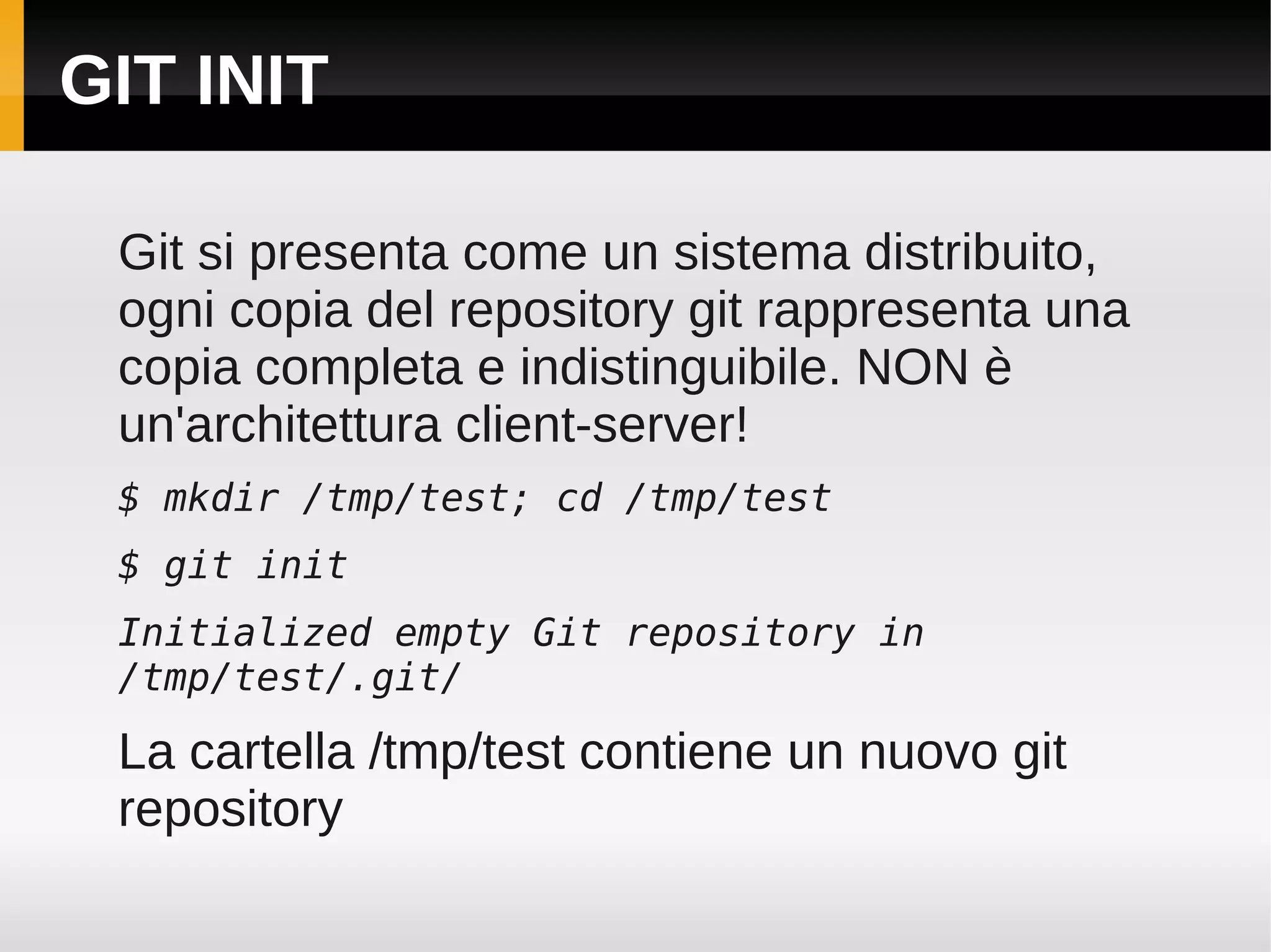 GIT INIT

 Git si presenta come un sistema distribuito,
 ogni copia del repository git rappresenta una
 copia completa e indistinguibile. NON è
 un'architettura client-server!
 $ mkdir /tmp/test; cd /tmp/test
 $ git init
 Initialized empty Git repository in
 /tmp/test/.git/

 La cartella /tmp/test contiene un nuovo git
 repository
 