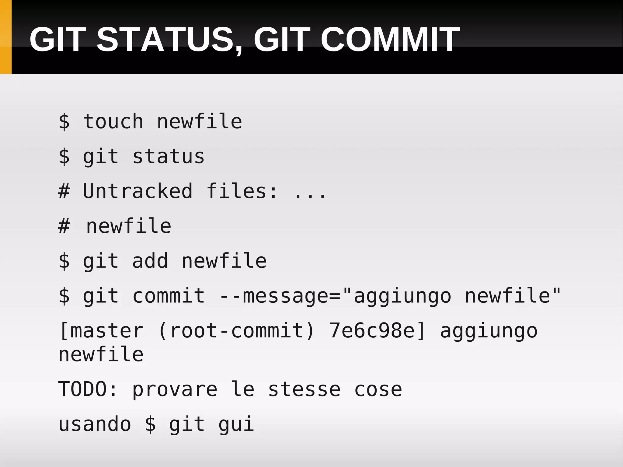 GIT STATUS, GIT COMMIT

 $ touch newfile
 $ git status
 # Untracked files: ...
 # newfile
 $ git add newfile
 $ git commit --message="aggiungo newfile"
 [master (root-commit) 7e6c98e] aggiungo
 newfile
 TODO: provare le stesse cose
 usando $ git gui
 
