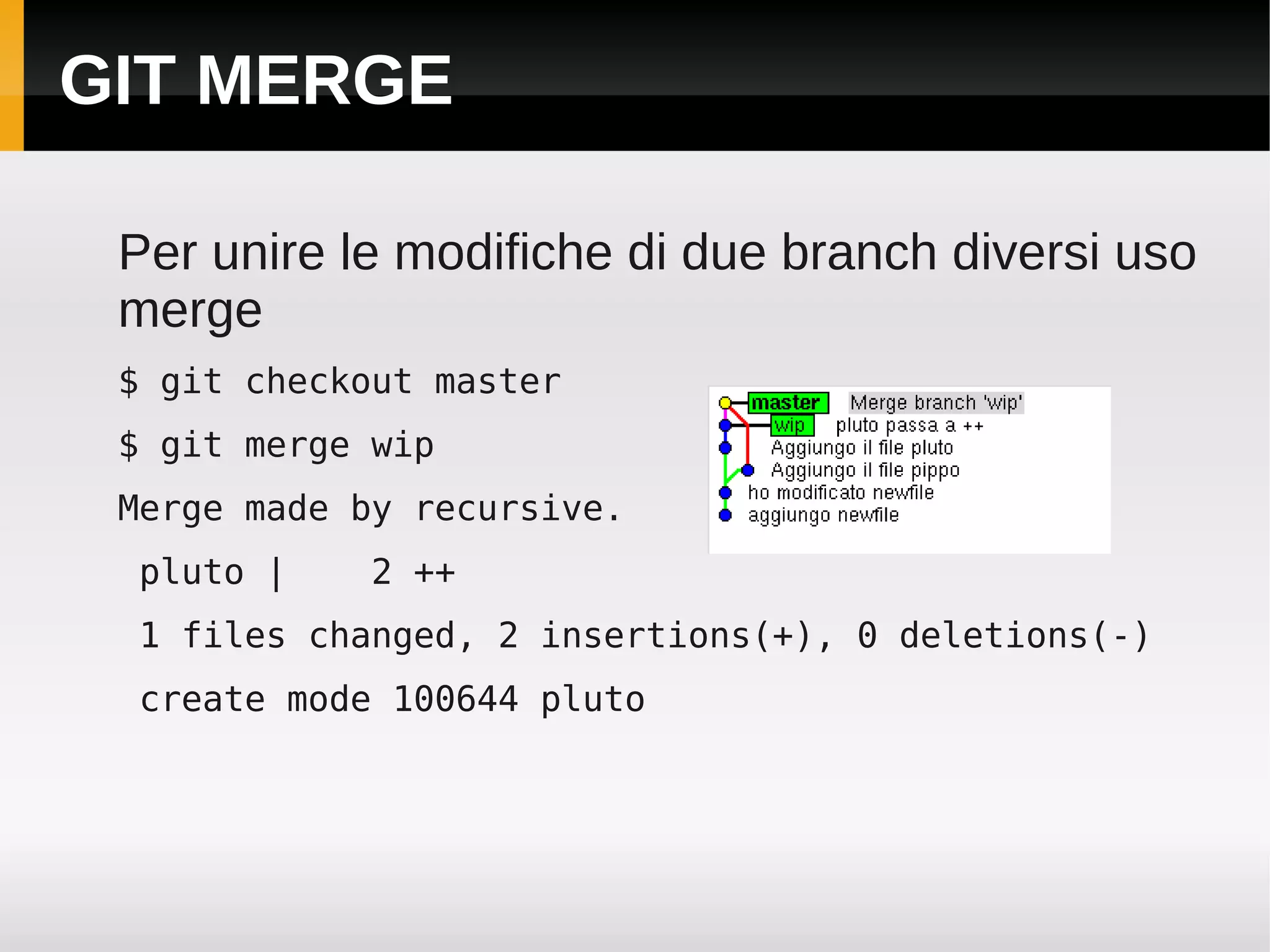 GIT MERGE

 Per unire le modifiche di due branch diversi uso
 merge
 $ git checkout master
 $ git merge wip
 Merge made by recursive.
 pluto |    2 ++
 1 files changed, 2 insertions(+), 0 deletions(-)
 create mode 100644 pluto
 