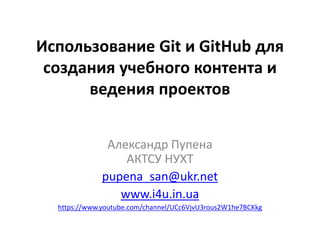 Использование Git и GitHub для
создания учебного контента и
ведения проектов
Александр Пупена
АКТСУ НУХТ
pupena_san@ukr.net
www.i4u.in.ua
https://www.youtube.com/channel/UCc6VjvU3rous2W1he7BCKkg
 