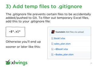 3) Add temp files to .gitignore
24
The .gitignore file prevents certain files to be accidentally
added/pushed to Git. To filter out temporary Excel files,
add this to your .gitignore file:
~$*.xl*
Otherwise you’ll end up
sooner or later like this:
 