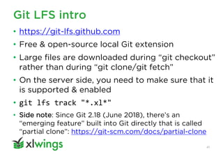Git LFS intro
41
• https://git-lfs.github.com
• Free & open-source local Git extension
• Large files are downloaded during “git checkout”
rather than during “git clone/git fetch”
• On the server side, you need to make sure that it
is supported & enabled
• git lfs track "*.xl*"
• Side note: Since Git 2.18 (June 2018), there’s an
“emerging feature” built into Git directly that is called
“partial clone”: https://git-scm.com/docs/partial-clone
 