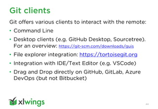 Git clients
44
Git offers various clients to interact with the remote:
• Command Line
• Desktop clients (e.g. GitHub Desktop, Sourcetree).
For an overview: https://git-scm.com/downloads/guis
• File explorer integration: https://tortoisegit.org
• Integration with IDE/Text Editor (e.g. VSCode)
• Drag and Drop directly on GitHub, GitLab, Azure
DevOps (but not Bitbucket)
 