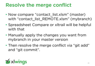 Resolve the merge conflict
55
• Now compare “contact_list.xlsm” (master)
with “contact_list_REMOTE.xlsm” (mybranch)
• Spreadsheet Compare or xltrail will be helpful
with that
• Manually apply the changes you want from
mybranch in your master version
• Then resolve the merge conflict via “git add”
and “git commit”.
 