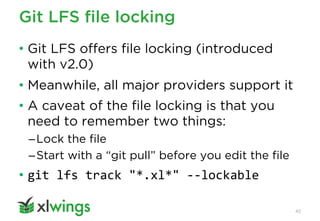 Git LFS file locking
42
• Git LFS offers file locking (introduced
with v2.0)
• Meanwhile, all major providers support it
• A caveat of the file locking is that you
need to remember two things:
–Lock the file
–Start with a “git pull” before you edit the file
• git lfs track "*.xl*" --lockable
 
