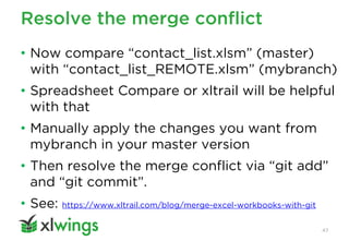 Resolve the merge conflict
47
• Now compare “contact_list.xlsm” (master)
with “contact_list_REMOTE.xlsm” (mybranch)
• Spreadsheet Compare or xltrail will be helpful
with that
• Manually apply the changes you want from
mybranch in your master version
• Then resolve the merge conflict via “git add”
and “git commit”.
• See: https://www.xltrail.com/blog/merge-excel-workbooks-with-git
 