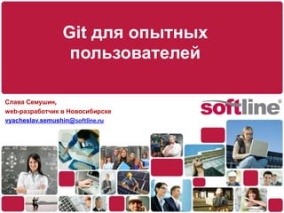 Git для опытных пользователей Слава Семушин, web-разработчик в Новосибирске vyacheslav.semushin@softline.ru 