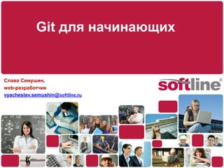 Git для начинающих Слава Семушин, web-разработчик vyacheslav.semushin@softline.ru 
