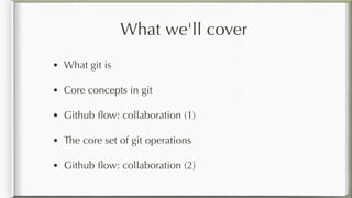 What we'll cover
• What git is
• Core concepts in git
• Github ﬂow: collaboration (1)
• The core set of git operations
• Github ﬂow: collaboration (2)
 