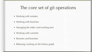 The core set of git operations
• Working with remotes
• Working with branches
• Managing the index (and working tree)
• Working with commits
• Remotes and branches
• Rebasing: working on the history graph
 