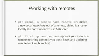 Working with remotes
• git clone -o remote-name remote-url makes
a new local repository out of a remote, giving it a name
locally (by convention we use bitbucket)
• git fetch -p remote-name updates your view of a
remote (fetching commits you don't have, and updating
remote tracking branches)
 