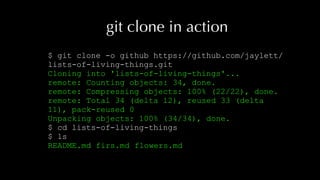 git clone in action
$ git clone -o github https://github.com/jaylett/
lists-of-living-things.git
Cloning into 'lists-of-living-things'...
remote: Counting objects: 34, done.
remote: Compressing objects: 100% (22/22), done.
remote: Total 34 (delta 12), reused 33 (delta
11), pack-reused 0
Unpacking objects: 100% (34/34), done.
$ cd lists-of-living-things
$ ls
README.md firs.md flowers.md
 