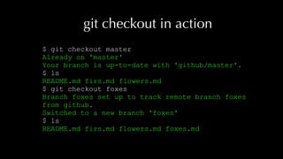 git checkout in action
$ git checkout master
Already on 'master'
Your branch is up-to-date with 'github/master'.
$ ls
README.md firs.md flowers.md
$ git checkout foxes
Branch foxes set up to track remote branch foxes
from github.
Switched to a new branch 'foxes'
$ ls
README.md firs.md flowers.md foxes.md
 