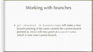 Working with branches
• git checkout -b branch-name will make a new
branch pointing at the same commit the current branch
pointed at. HEAD will now point at branch-name,
which is now your current branch.
 