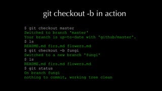 git checkout -b in action
$ git checkout master
Switched to branch 'master'
Your branch is up-to-date with 'github/master'.
$ ls
README.md firs.md flowers.md
$ git checkout -b fungi
Switched to a new branch 'fungi'
$ ls
README.md firs.md flowers.md
$ git status
On branch fungi
nothing to commit, working tree clean
 