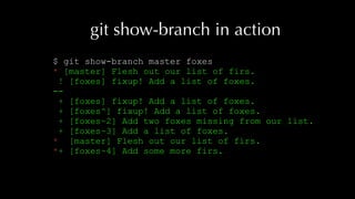 git show-branch in action
$ git show-branch master foxes
* [master] Flesh out our list of firs.
! [foxes] fixup! Add a list of foxes.
--
+ [foxes] fixup! Add a list of foxes.
+ [foxes^] fixup! Add a list of foxes.
+ [foxes~2] Add two foxes missing from our list.
+ [foxes~3] Add a list of foxes.
* [master] Flesh out our list of firs.
*+ [foxes~4] Add some more firs.
 