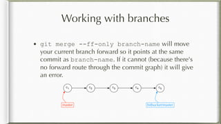Working with branches
• git merge --ff-only branch-name will move
your current branch forward so it points at the same
commit as branch-name. If it cannot (because there's
no forward route through the commit graph) it will give
an error.
C1 C2 C3 C4 C5
master bitbucket/master
 