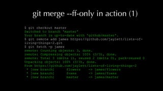 git merge --ff-only in action (1)
$ git checkout master
Switched to branch 'master'
Your branch is up-to-date with 'github/master'.
$ git remote add james https://github.com/jaylett/lists-of-
living-things-2.git
$ git fetch -p james
remote: Counting objects: 3, done.
remote: Compressing objects: 100% (3/3), done.
remote: Total 3 (delta 1), reused 2 (delta 0), pack-reused 0
Unpacking objects: 100% (3/3), done.
From https://github.com/jaylett/lists-of-living-things-2
* [new branch] flowers -> james/flowers
* [new branch] foxes -> james/foxes
* [new branch] master -> james/master
 