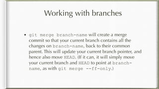 Working with branches
• git merge branch-name will create a merge
commit so that your current branch contains all the
changes on branch-name, back to their common
parent. This will update your current branch pointer, and
hence also move HEAD. (If it can, it will simply move
your current branch and HEAD to point at branch-
name, as with git merge --ff-only.)
 