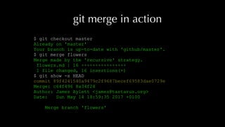 git merge in action
$ git checkout master
Already on 'master'
Your branch is up-to-date with 'github/master'.
$ git merge flowers
Merge made by the 'recursive' strategy.
flowers.md | 16 ++++++++++++++++
1 file changed, 16 insertions(+)
$ git show -s HEAD
commit 89f4241540a9479c2f9687becef69583dae0729e
Merge: c64f496 8a34f24
Author: James Aylett <james@tartarus.org>
Date: Sun May 14 18:59:35 2017 +0100
Merge branch 'flowers'
 
