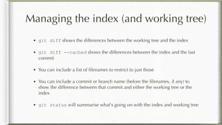 Managing the index (and working tree)
• git diff shows the differences between the working tree and the index
• git diff --cached shows the differences between the index and the last
commit
• You can include a list of ﬁlenames to restrict to just those
• You can include a commit or branch name (before the ﬁlenames, if any) to
show the difference between that commit and either the working tree or the
index
• git status will summarise what's going on with the index and working tree
 