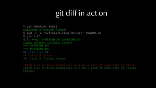 git diff in action
$ git checkout fungi
Switched to branch 'fungi'
$ sed -i -e 's/flora/living things/' README.md
$ git diff
diff --git a/README.md b/README.md
index 184968c..9163ba0 100644
--- a/README.md
+++ b/README.md
@@ -1,3 +1,3 @@
-# Lists of flora
+# Lists of living things
-Each file in this repository will be a list of some type of flora.
+Each file in this repository will be a list of some type of living
things.
 