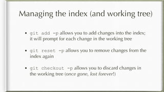 Managing the index (and working tree)
• git add -p allows you to add changes into the index;
it will prompt for each change in the working tree
• git reset -p allows you to remove changes from the
index again
• git checkout -p allows you to discard changes in
the working tree (once gone, lost forever!)
 