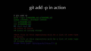 git add -p in action
$ git add -p
diff --git a/README.md b/README.md
index 184968c..9163ba0 100644
--- a/README.md
+++ b/README.md
@@ -1,3 +1,3 @@
-# Lists of flora
+# Lists of living things
-Each file in this repository will be a list of some type
of flora.
+Each file in this repository will be a list of some type
of living things.
Stage this hunk [y,n,q,a,d,/,s,e,?]? y
 