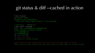 git status & diff --cached in action
$ git status
On branch fungi
Changes to be committed:
(use "git reset HEAD <file>..." to unstage)
modified: README.md
$ git diff --cached
diff --git a/README.md b/README.md
index 184968c..9163ba0 100644
--- a/README.md
+++ b/README.md
@@ -1,3 +1,3 @@
-# Lists of flora
+# Lists of living things
-Each file in this repository will be a list of some type of flora.
+Each file in this repository will be a list of some type of living things.
 