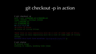git checkout -p in action
$ git checkout -p
diff --git a/README.md b/README.md
index 184968c..9163ba0 100644
--- a/README.md
+++ b/README.md
@@ -1,3 +1,3 @@
-# Lists of flora
+# Lists of living things
-Each file in this repository will be a list of some type of flora.
+Each file in this repository will be a list of some type of living
things.
Discard this hunk from worktree [y,n,q,a,d,/,s,e,?]? y
$ git status
On branch fungi
nothing to commit, working tree clean
 