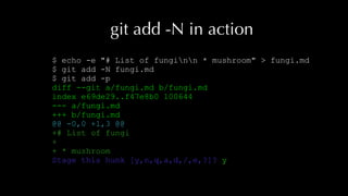 git add -N in action
$ echo -e "# List of funginn * mushroom" > fungi.md
$ git add -N fungi.md
$ git add -p
diff --git a/fungi.md b/fungi.md
index e69de29..f47e8b0 100644
--- a/fungi.md
+++ b/fungi.md
@@ -0,0 +1,3 @@
+# List of fungi
+
+ * mushroom
Stage this hunk [y,n,q,a,d,/,e,?]? y
 