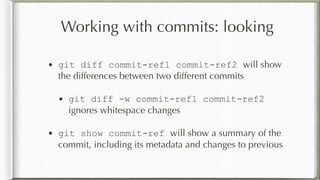 Working with commits: looking
• git diff commit-ref1 commit-ref2 will show
the differences between two different commits
• git diff -w commit-ref1 commit-ref2
ignores whitespace changes
• git show commit-ref will show a summary of the
commit, including its metadata and changes to previous
 