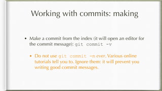 Working with commits: making
• Make a commit from the index (it will open an editor for
the commit message): git commit -v
• Do not use git commit -m ever. Various online
tutorials tell you to. Ignore them: it will prevent you
writing good commit messages.
 