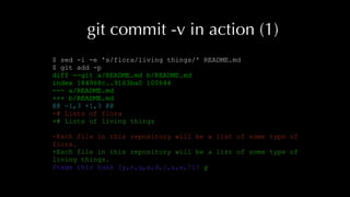 git commit -v in action (1)
$ sed -i -e 's/flora/living things/' README.md
$ git add -p
diff --git a/README.md b/README.md
index 184968c..9163ba0 100644
--- a/README.md
+++ b/README.md
@@ -1,3 +1,3 @@
-# Lists of flora
+# Lists of living things
-Each file in this repository will be a list of some type of
flora.
+Each file in this repository will be a list of some type of
living things.
Stage this hunk [y,n,q,a,d,/,s,e,?]? y
 